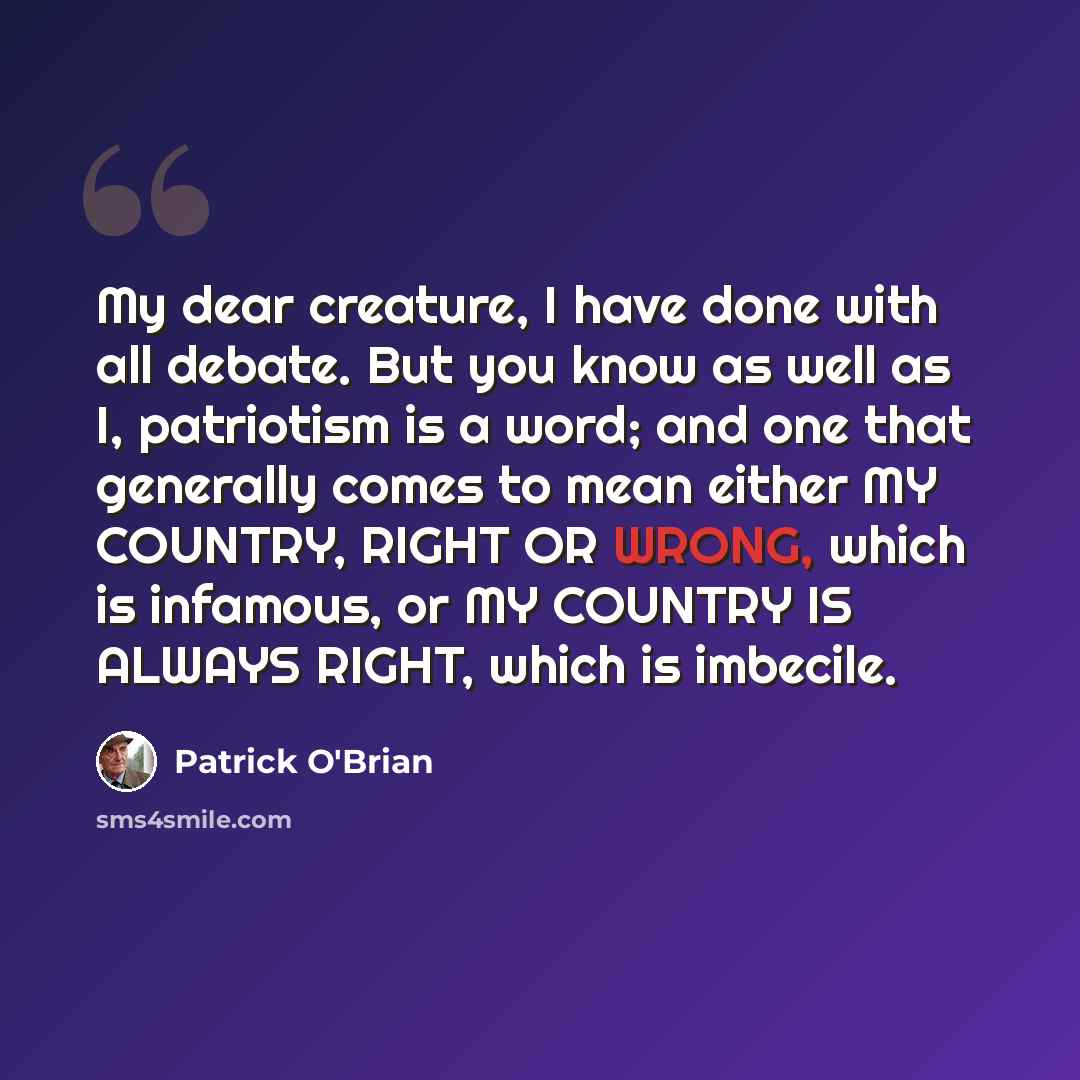 “My dear creature, I have done with all debate. But you know as well as I, patriotism is a word; and one that generally comes to mean either MY COUNTRY, RIGHT OR WRONG, which is infamous, or MY COUNTRY IS ALWAYS RIGHT, which is imbecile.” quote by Patrick O'Brian