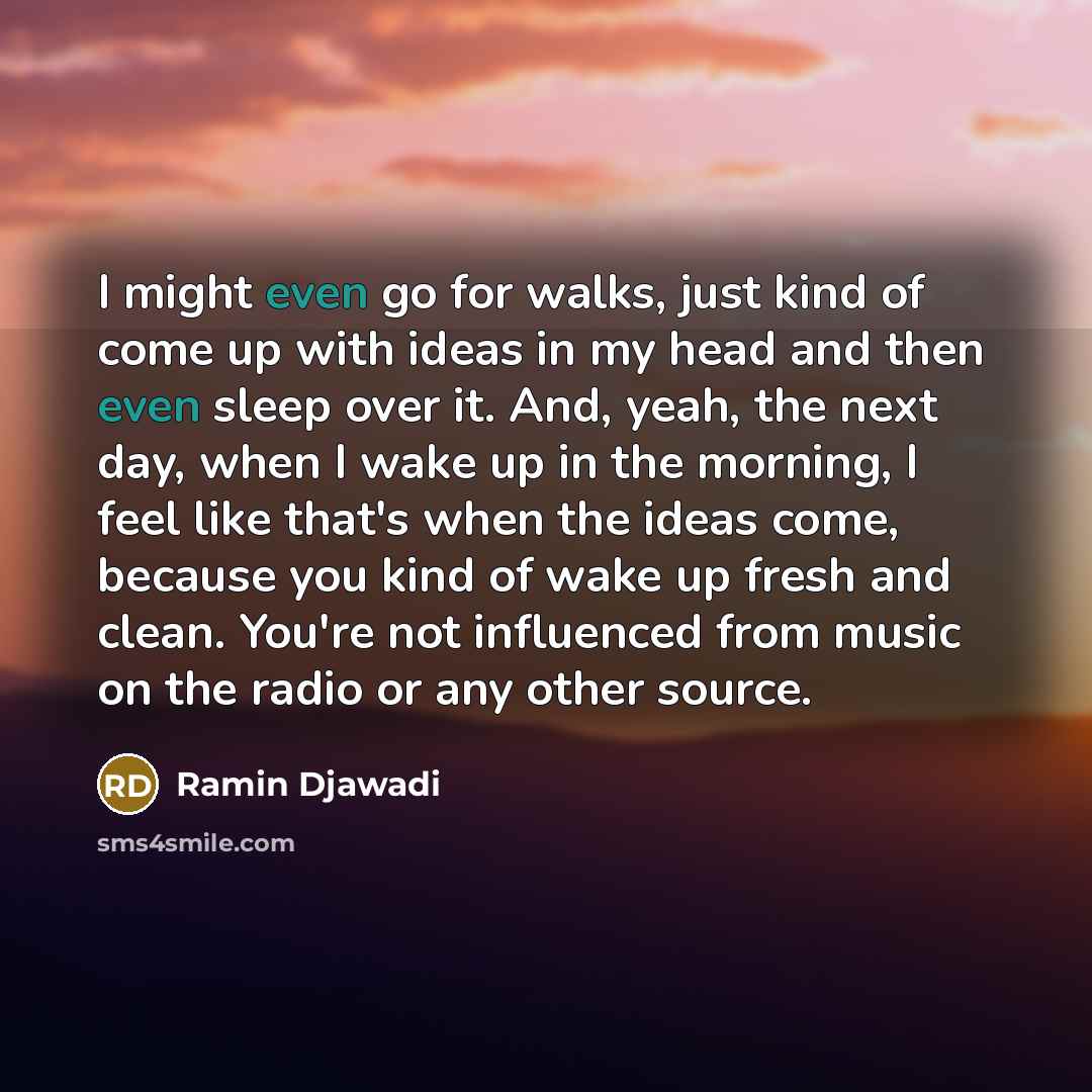 “I might even go for walks, just kind of come up with ideas in my head and then even sleep over it. And, yeah, the next day, when I wake up in the morning, I feel like that's when the ideas come, because you kind of wake up fresh and clean. You're not influenced from music on the radio or any other…” quote by Ramin Djawadi