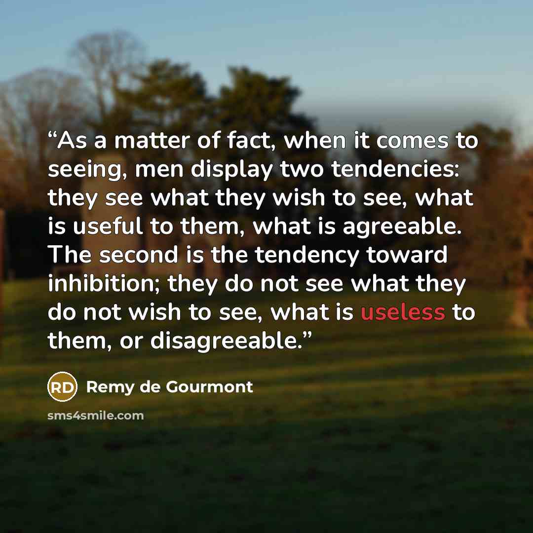 “As a matter of fact, when it comes to seeing, men display two tendencies: they see what they wish to see, what is useful to them, what is agreeable. The second is the tendency toward inhibition; they do not see what they do not wish to see, what is useless to them, or disagreeable.” quote by Remy de Gourmont