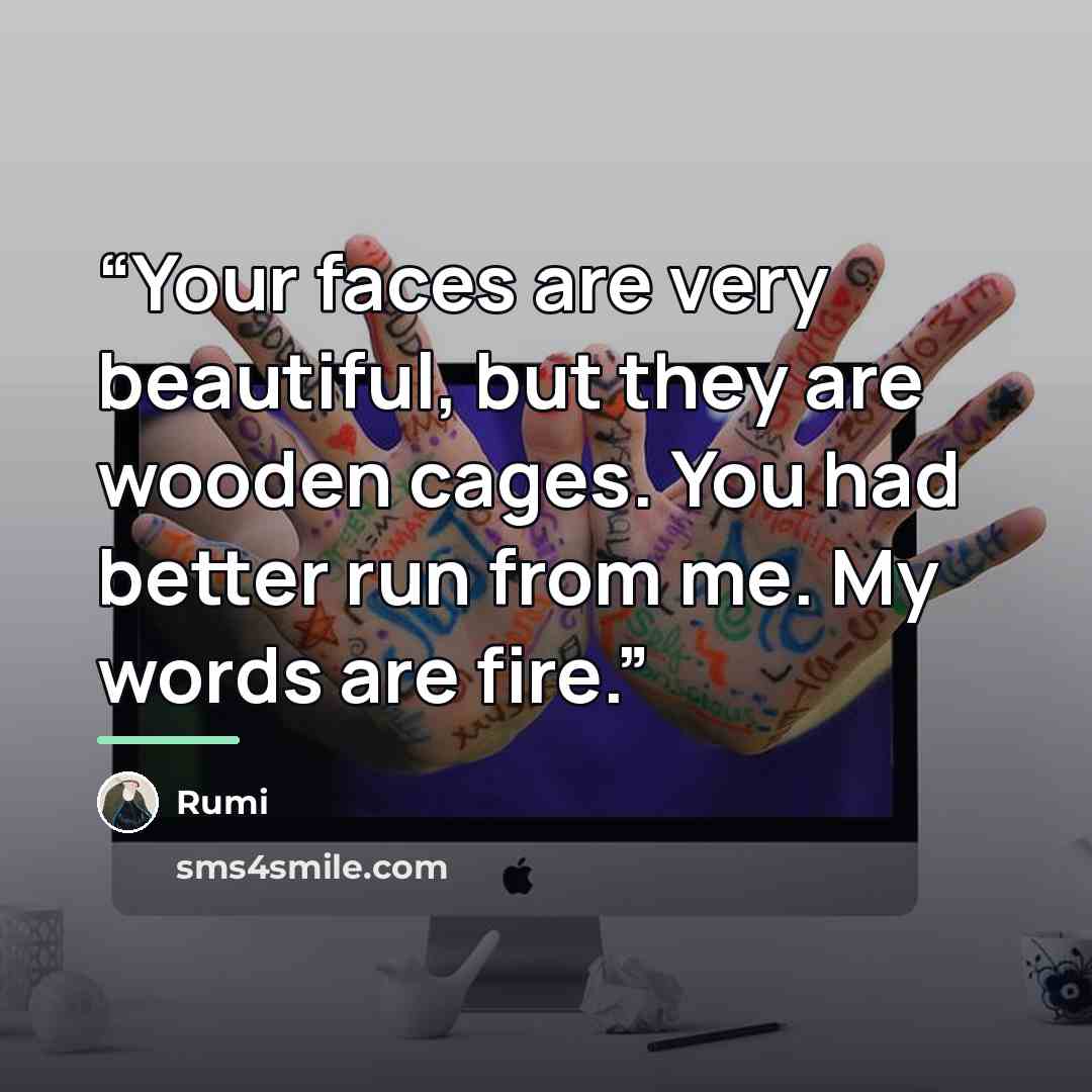 “Your faces are very beautiful, but they are wooden cages. You had better run from me. My words are fire.” quote by Rumi