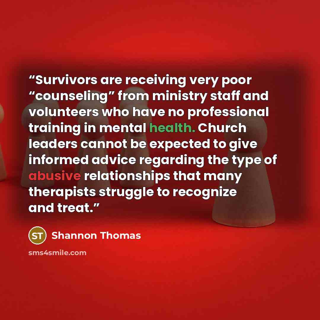 “Survivors are receiving very poor “counseling” from ministry staff and volunteers who have no professional training in mental health. Church leaders cannot be expected to give informed advice regarding the type of abusive relationships that many therapists struggle to recognize and treat.” quote by Shannon Thomas
