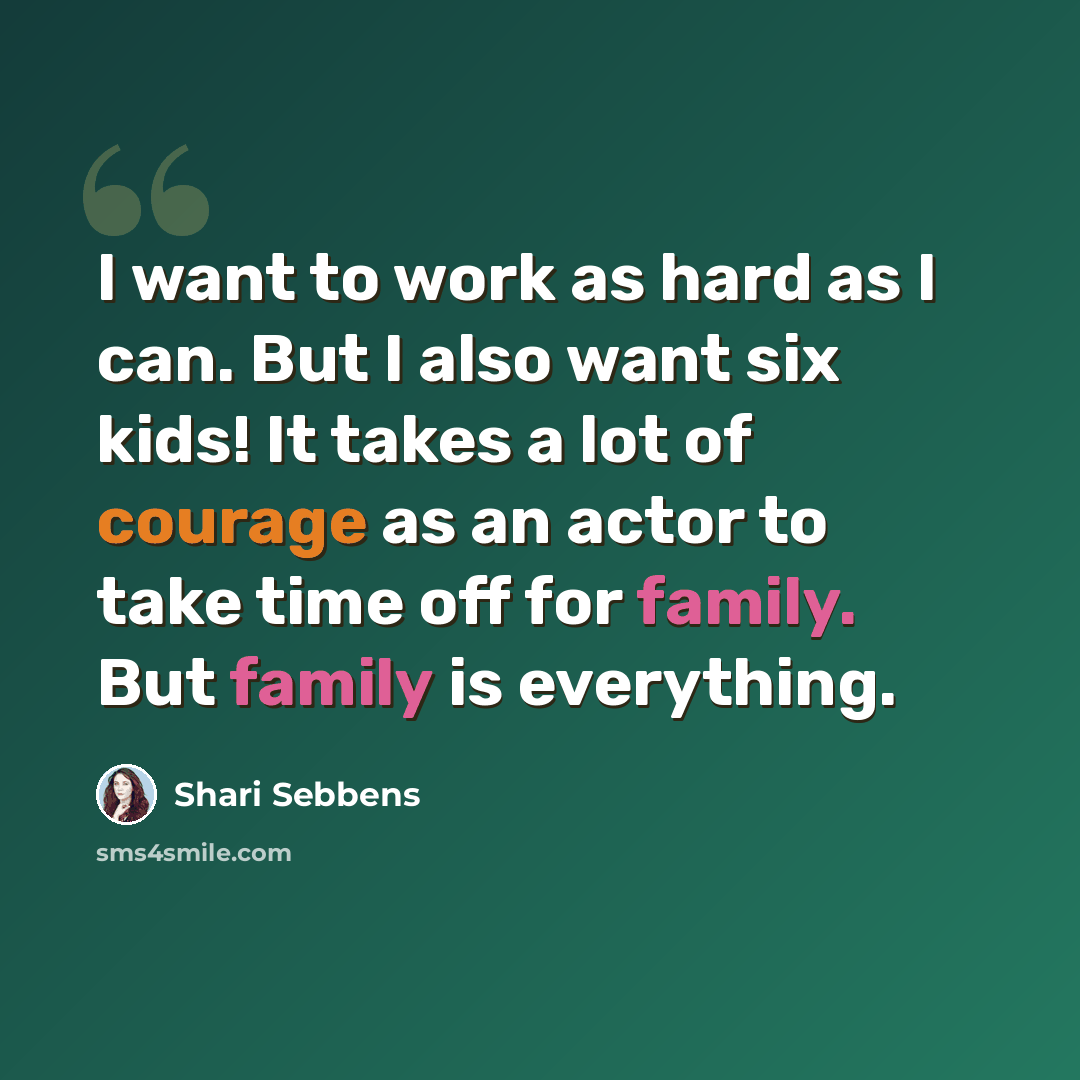 “I want to work as hard as I can. But I also want six kids! It takes a lot of courage as an actor to take time off for family. But family is everything.” quote by Shari Sebbens