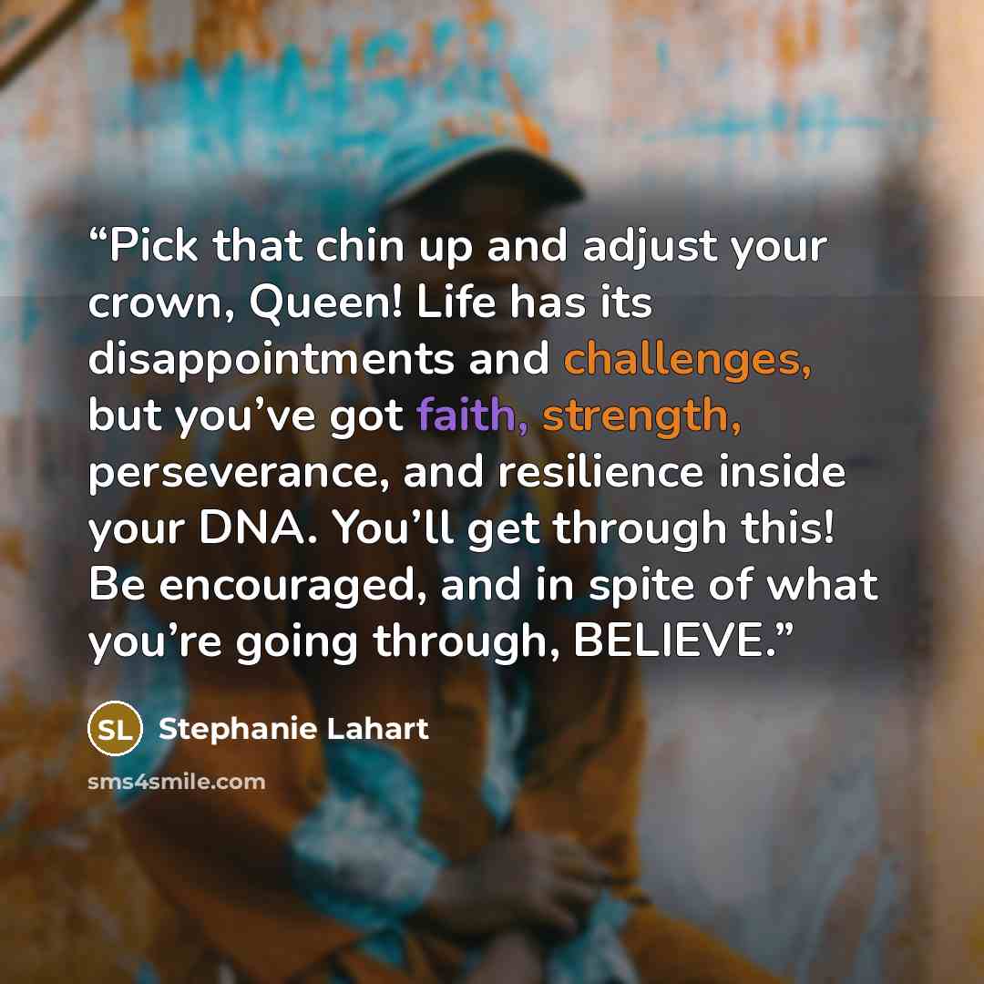 “Pick that chin up and adjust your crown, Queen! Life has its disappointments and challenges, but you’ve got faith, strength, perseverance, and resilience inside your DNA. You’ll get through this! Be encouraged, and in spite of what you’re going through, BELIEVE.” quote by Stephanie Lahart
