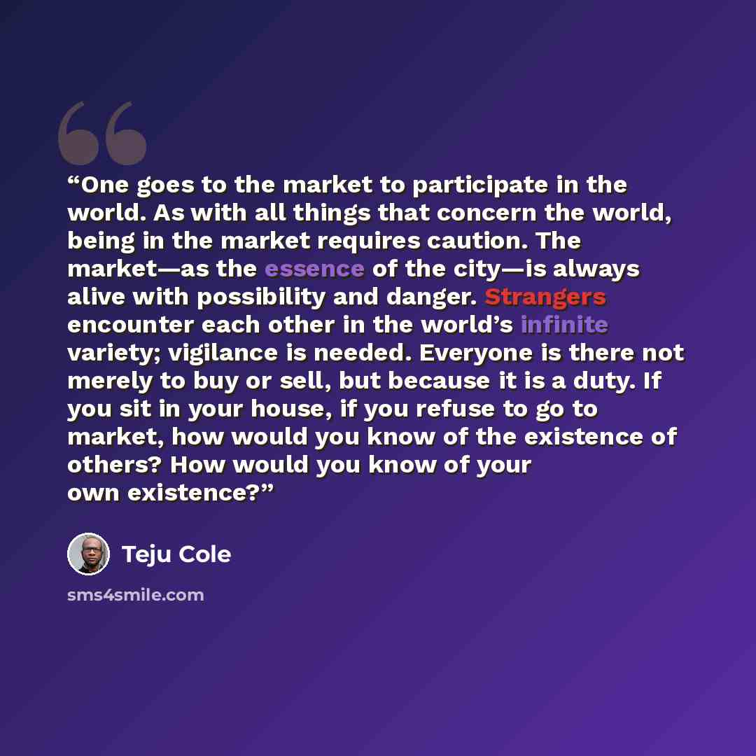 “One goes to the market to participate in the world. As with all things that concern the world, being in the market requires caution. The market—as the essence of the city—is always alive with possibility and danger. Strangers encounter each other in the world’s infinite variety; vigilance is…” quote by Teju Cole