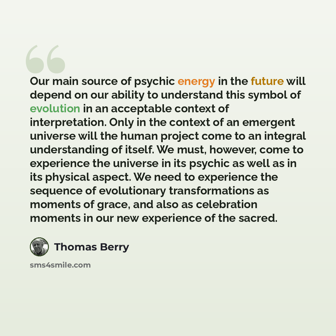“Our main source of psychic energy in the future will depend on our ability to understand this symbol of evolution in an acceptable context of interpretation. Only in the context of an emergent universe will the human project come to an integral understanding of itself. We must, however, come to…” quote by Thomas Berry