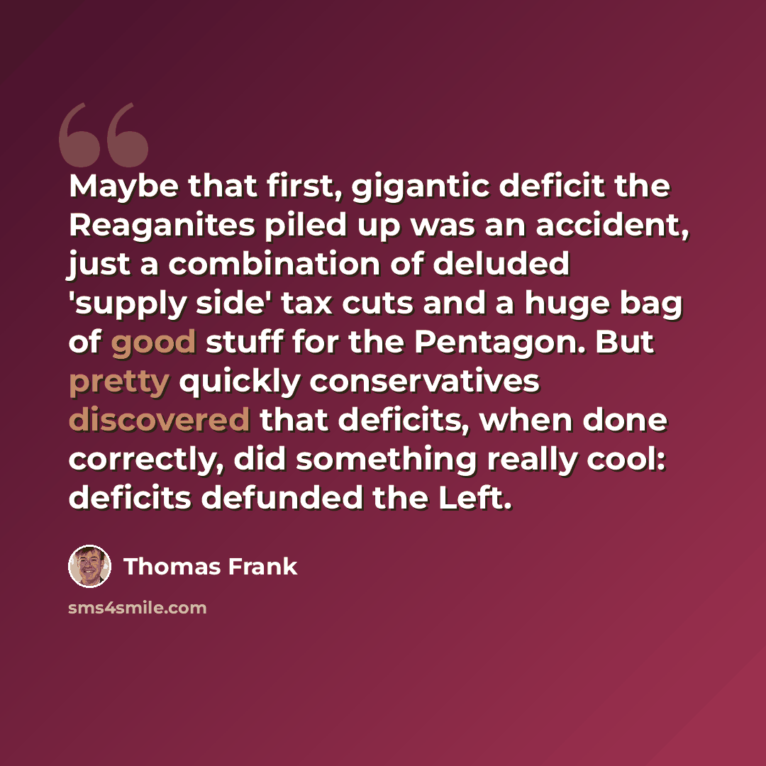 “Maybe that first, gigantic deficit the Reaganites piled up was an accident, just a combination of deluded 'supply side' tax cuts and a huge bag of good stuff for the Pentagon. But pretty quickly conservatives discovered that deficits, when done correctly, did something really cool: deficits…” quote by Thomas Frank