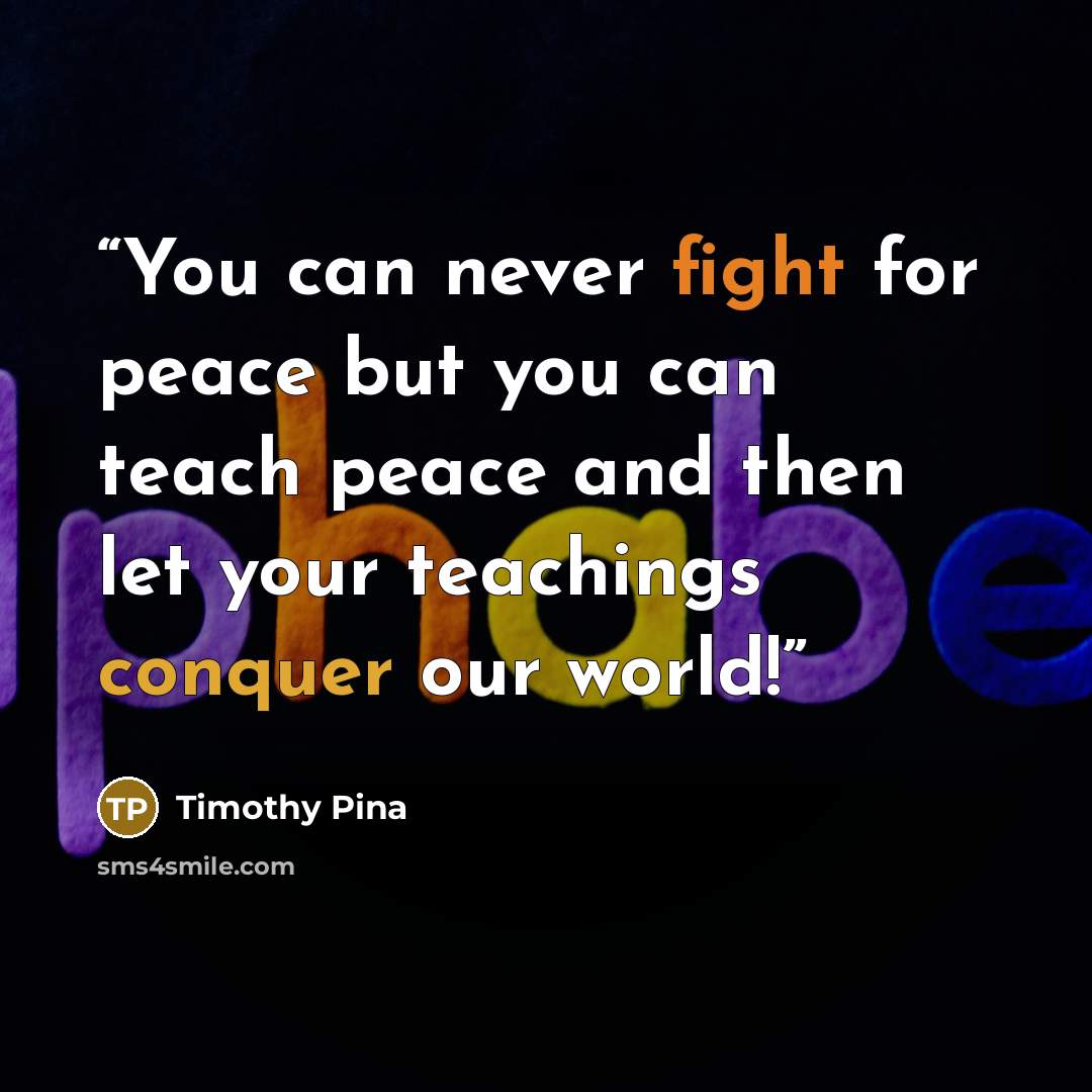 “You can never fight for peace but you can teach peace and then let your teachings conquer our world!” quote by Timothy Pina