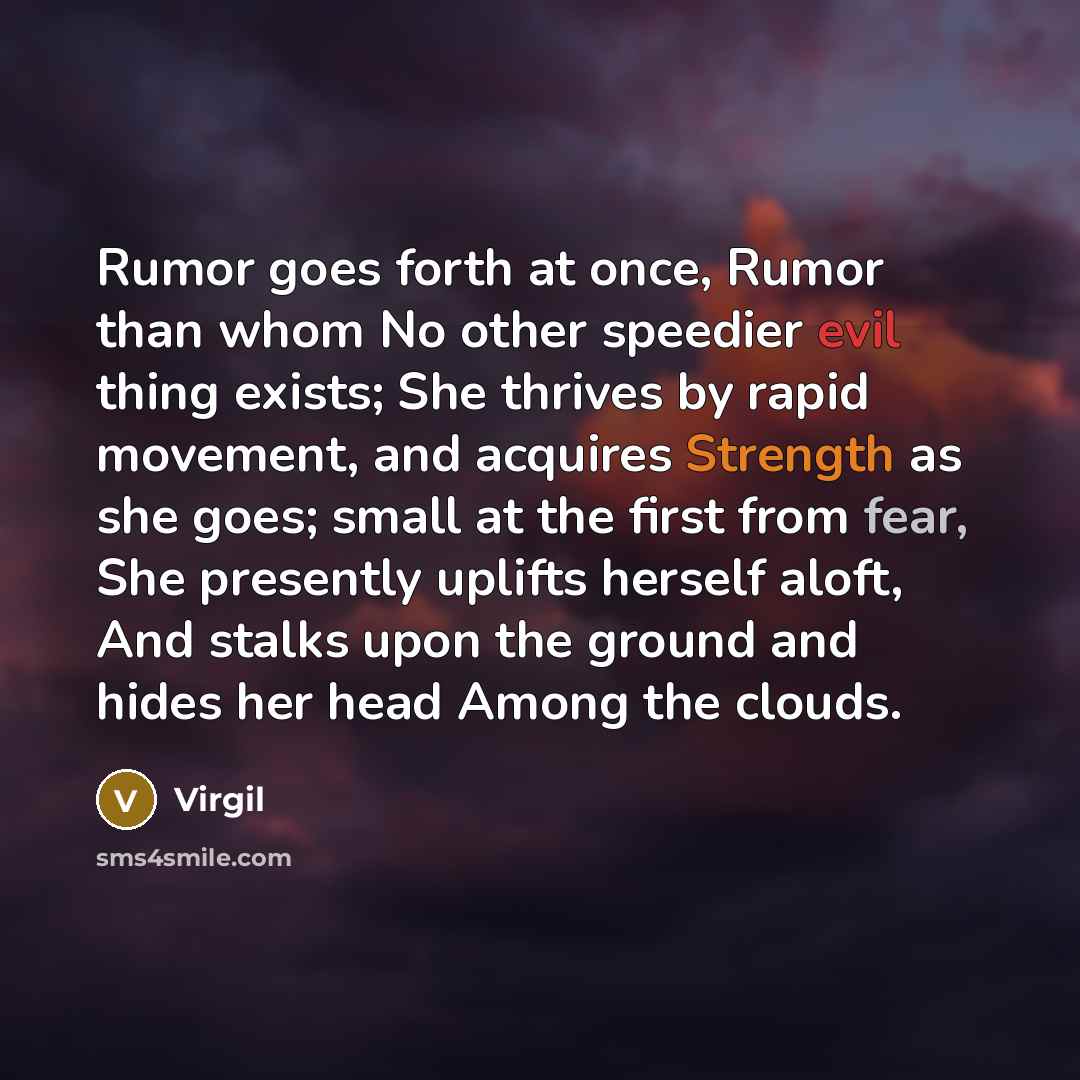 “Rumor goes forth at once, Rumor than whom No other speedier evil thing exists; She thrives by rapid movement, and acquires Strength as she goes; small at the first from fear, She presently uplifts herself aloft, And stalks upon the ground and hides her head Among the clouds.” quote by Virgil