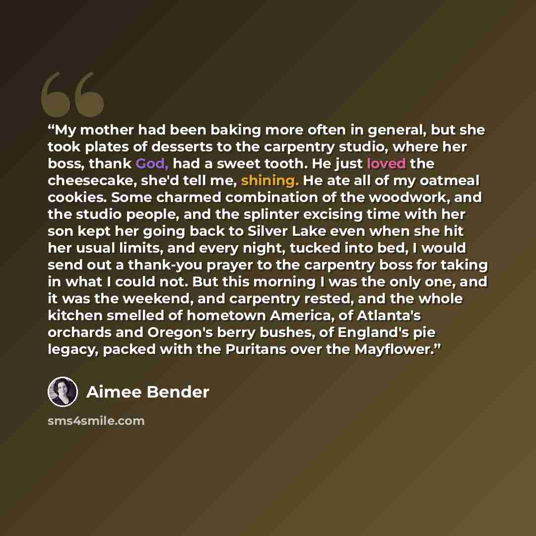 “My mother had been baking more often in general, but she took plates of desserts to the carpentry studio, where her boss, thank God, had a sweet tooth. He just loved the cheesecake, she'd tell me, shining. He ate all of my oatmeal cookies. Some charmed combination of the woodwork, and the studio…” quote by Aimee Bender