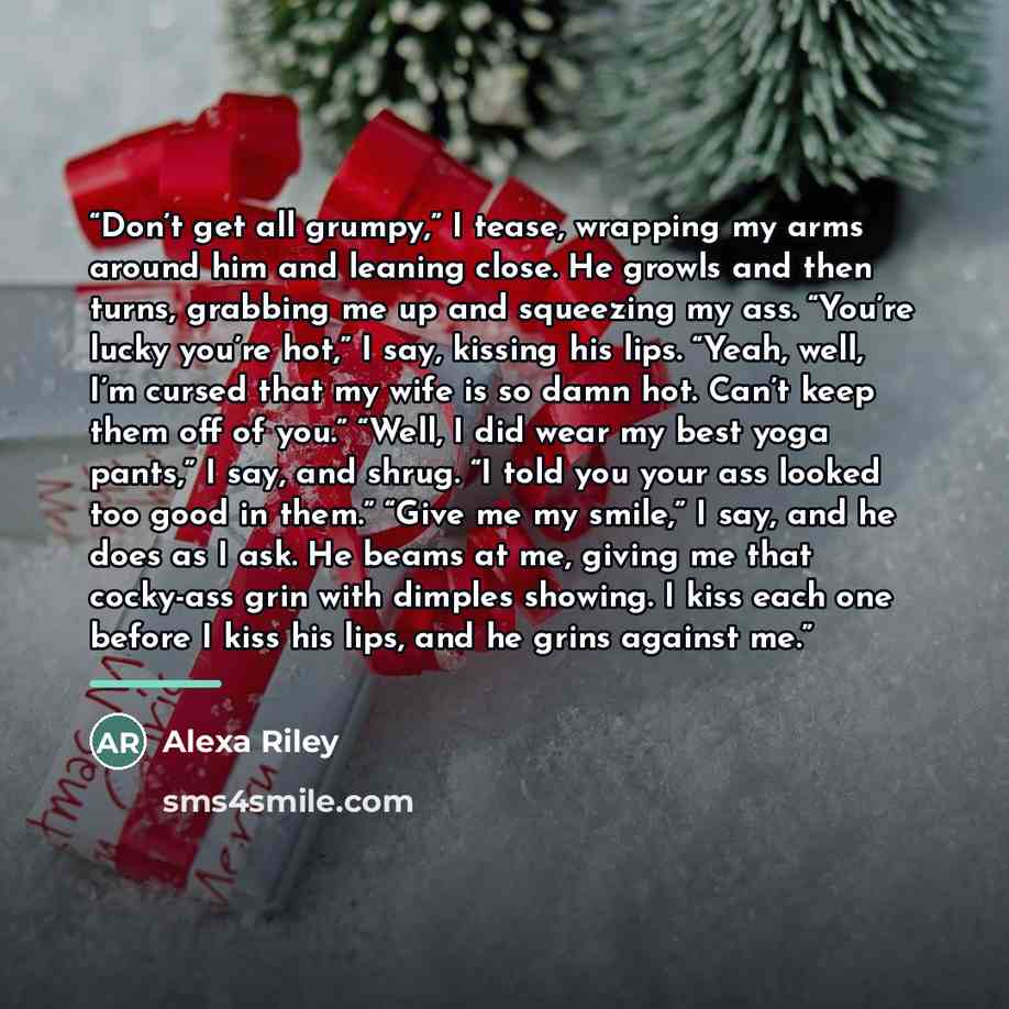 “Don’t get all grumpy,” I tease, wrapping my arms around him and leaning close. He growls and then turns, grabbing me up and squeezing my ass. “You’re lucky you’re hot,” I say, kissing his lips. “Yeah, well, I’m cursed that my wife is so damn hot. Can’t keep them off of you.” “Well, I did wear my…” quote by Alexa Riley