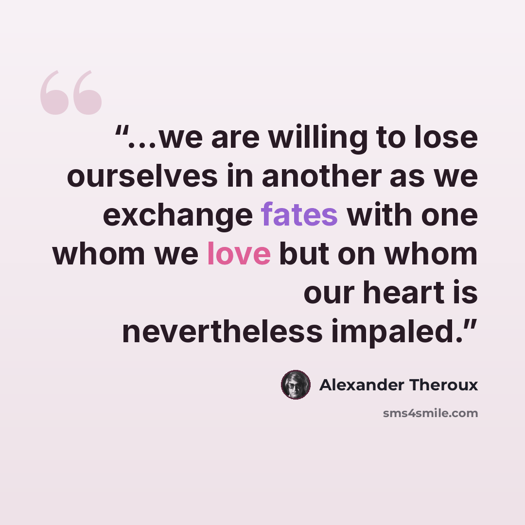“...we are willing to lose ourselves in another as we exchange fates with one whom we love but on whom our heart is nevertheless impaled.” quote by Alexander Theroux