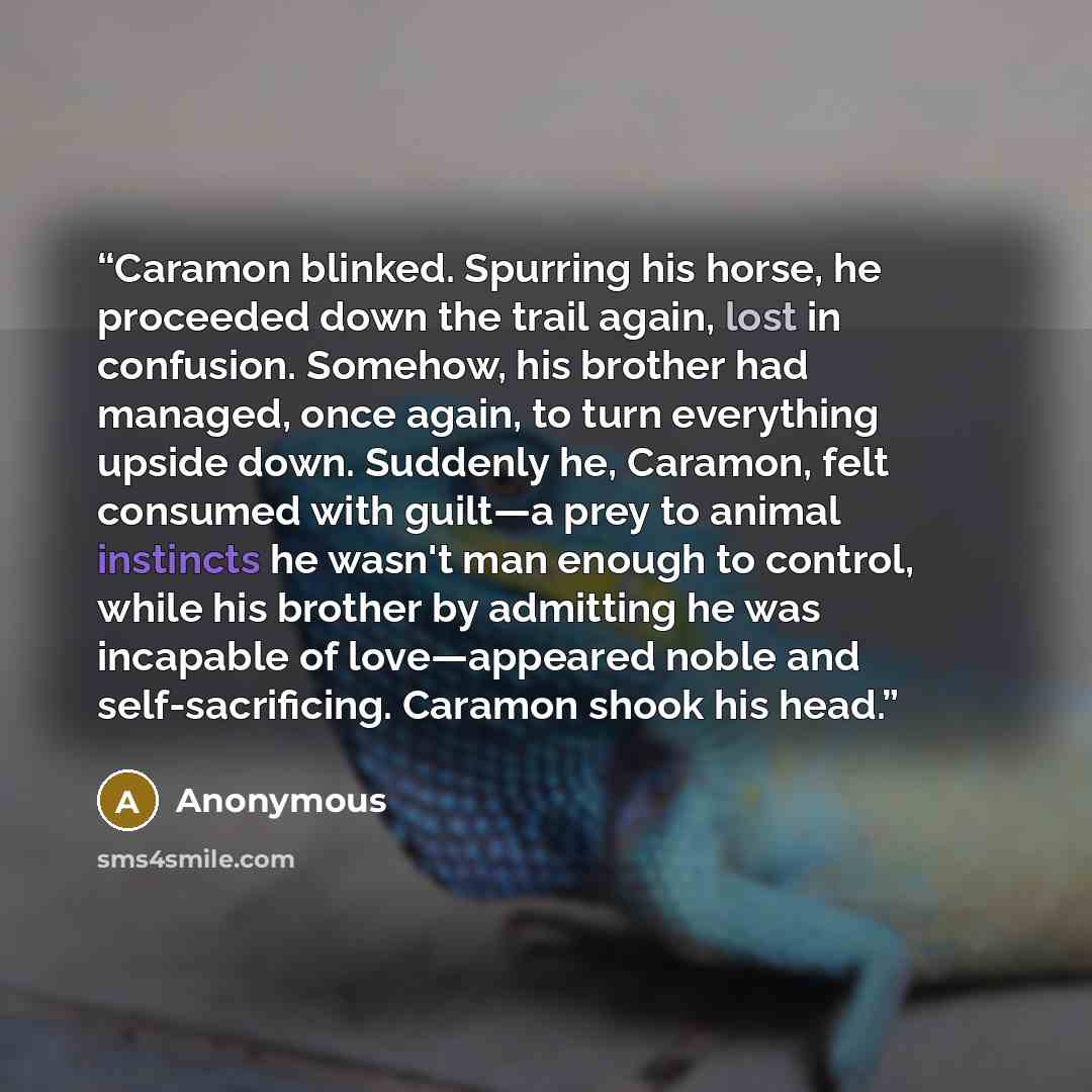 “Caramon blinked. Spurring his horse, he proceeded down the trail again, lost in confusion. Somehow, his brother had managed, once again, to turn everything upside down. Suddenly he, Caramon, felt consumed with guilt—a prey to animal instincts he wasn't man enough to control, while his brother by…” quote by Anonymous
