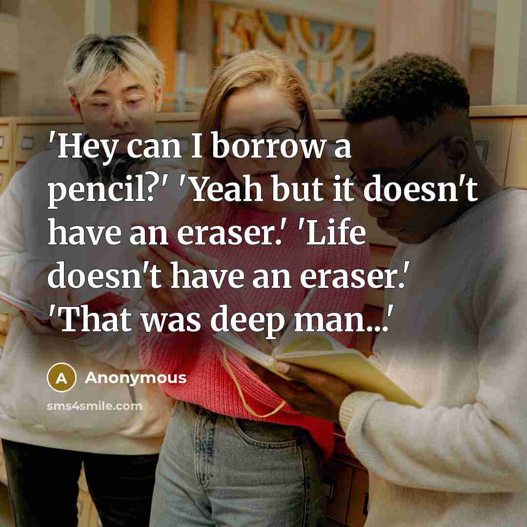 “'Hey can I borrow a pencil?' 'Yeah but it doesn't have an eraser.' 'Life doesn't have an eraser.' 'That was deep man...'” quote by Anonymous