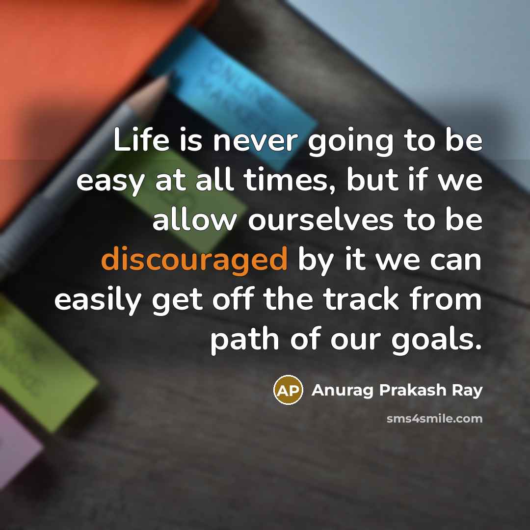 “Life is never going to be easy at all times, but if we allow ourselves to be discouraged by it we can easily get off the track from path of our goals.” quote by Anurag Prakash Ray