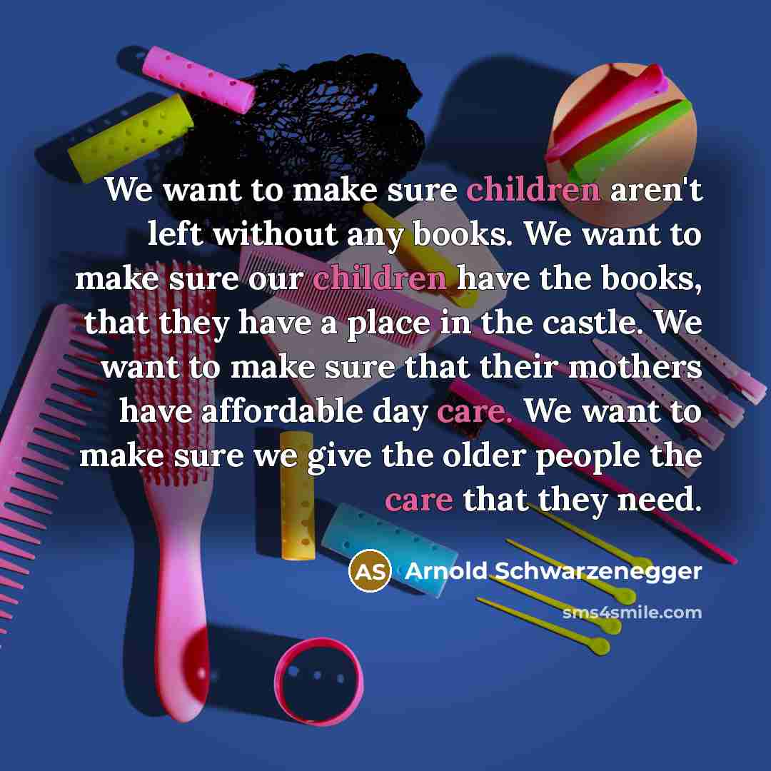 “We want to make sure children aren't left without any books. We want to make sure our children have the books, that they have a place in the castle. We want to make sure that their mothers have affordable day care. We want to make sure we give the older people the care that they need.” quote by Arnold Schwarzenegger