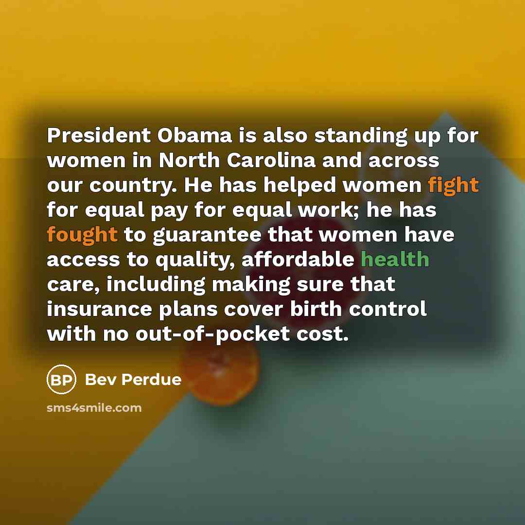 “President Obama is also standing up for women in North Carolina and across our country. He has helped women fight for equal pay for equal work; he has fought to guarantee that women have access to quality, affordable health care, including making sure that insurance plans cover birth control with…” quote by Bev Perdue