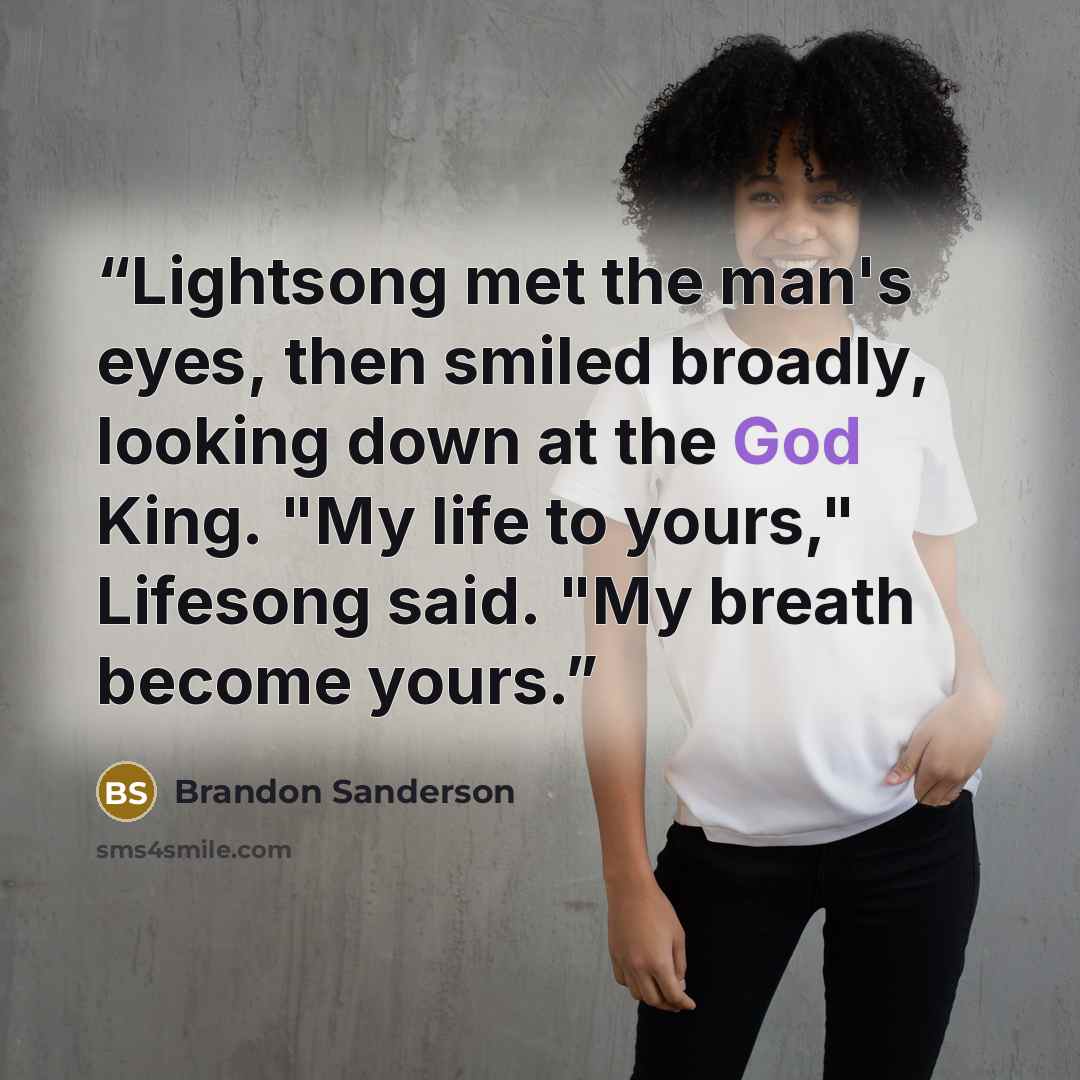“Lightsong met the man's eyes, then smiled broadly, looking down at the God King. "My life to yours," Lifesong said. "My breath become yours.” quote by Brandon Sanderson