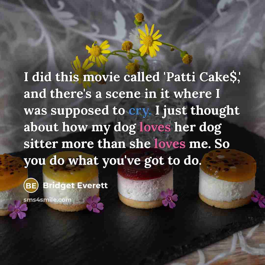 “I did this movie called 'Patti Cake$,' and there's a scene in it where I was supposed to cry. I just thought about how my dog loves her dog sitter more than she loves me. So you do what you've got to do.” quote by Bridget Everett