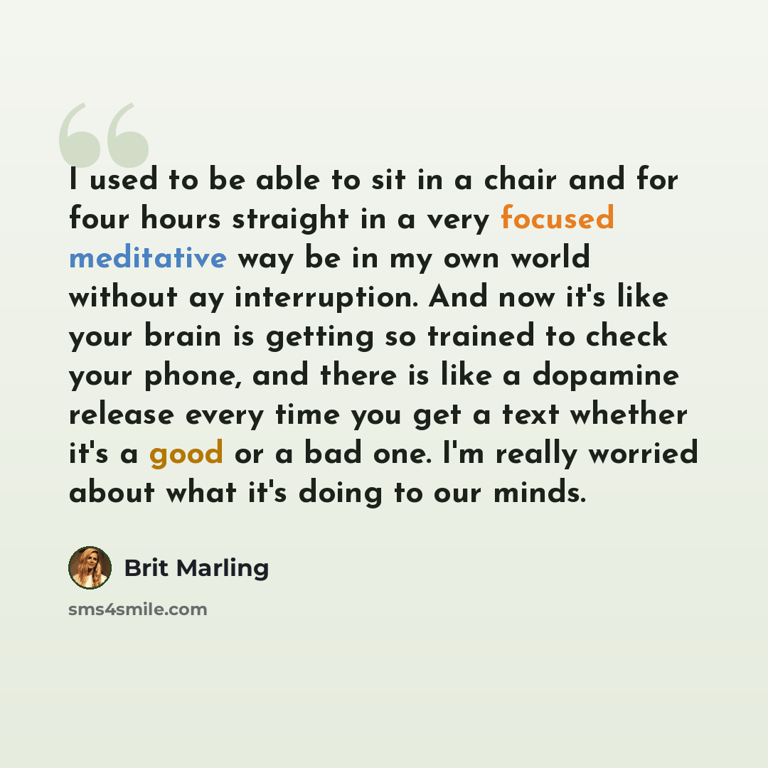 “I used to be able to sit in a chair and for four hours straight in a very focused meditative way be in my own world without ay interruption. And now it's like your brain is getting so trained to check your phone, and there is like a dopamine release every time you get a text whether it's a good or…” quote by Brit Marling