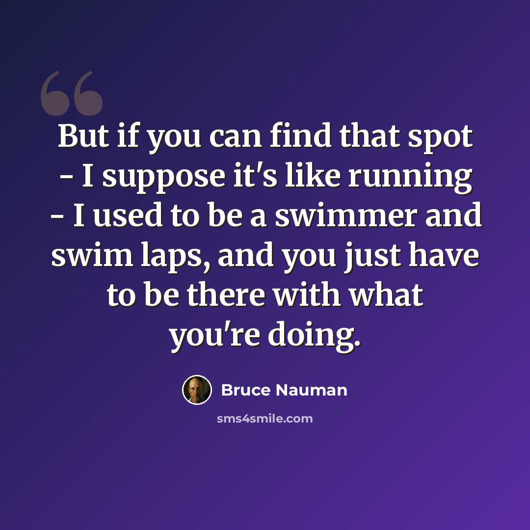 “But if you can find that spot - I suppose it's like running - I used to be a swimmer and swim laps, and you just have to be there with what you're doing.” quote by Bruce Nauman