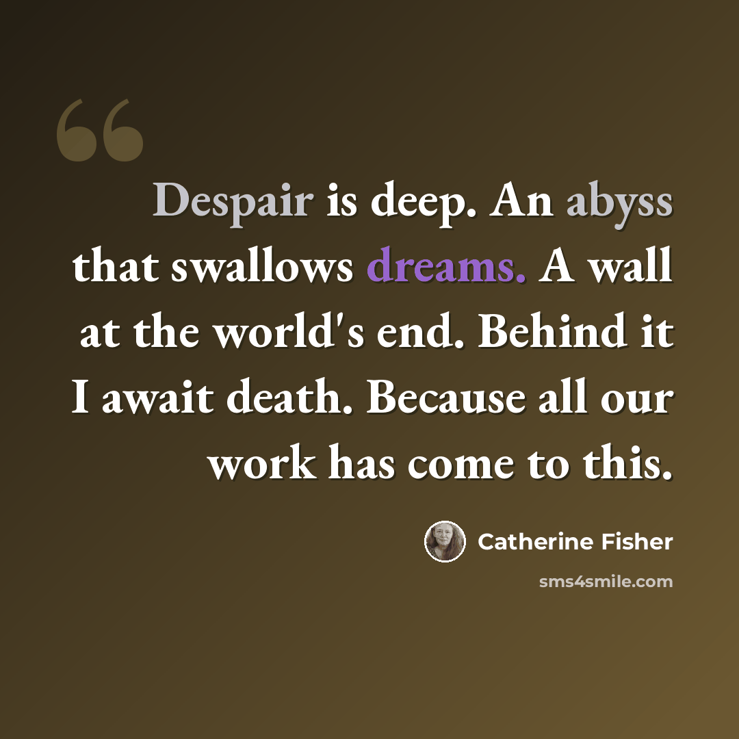 “Despair is deep. An abyss that swallows dreams. A wall at the world's end. Behind it I await death. Because all our work has come to this.” quote by Catherine Fisher