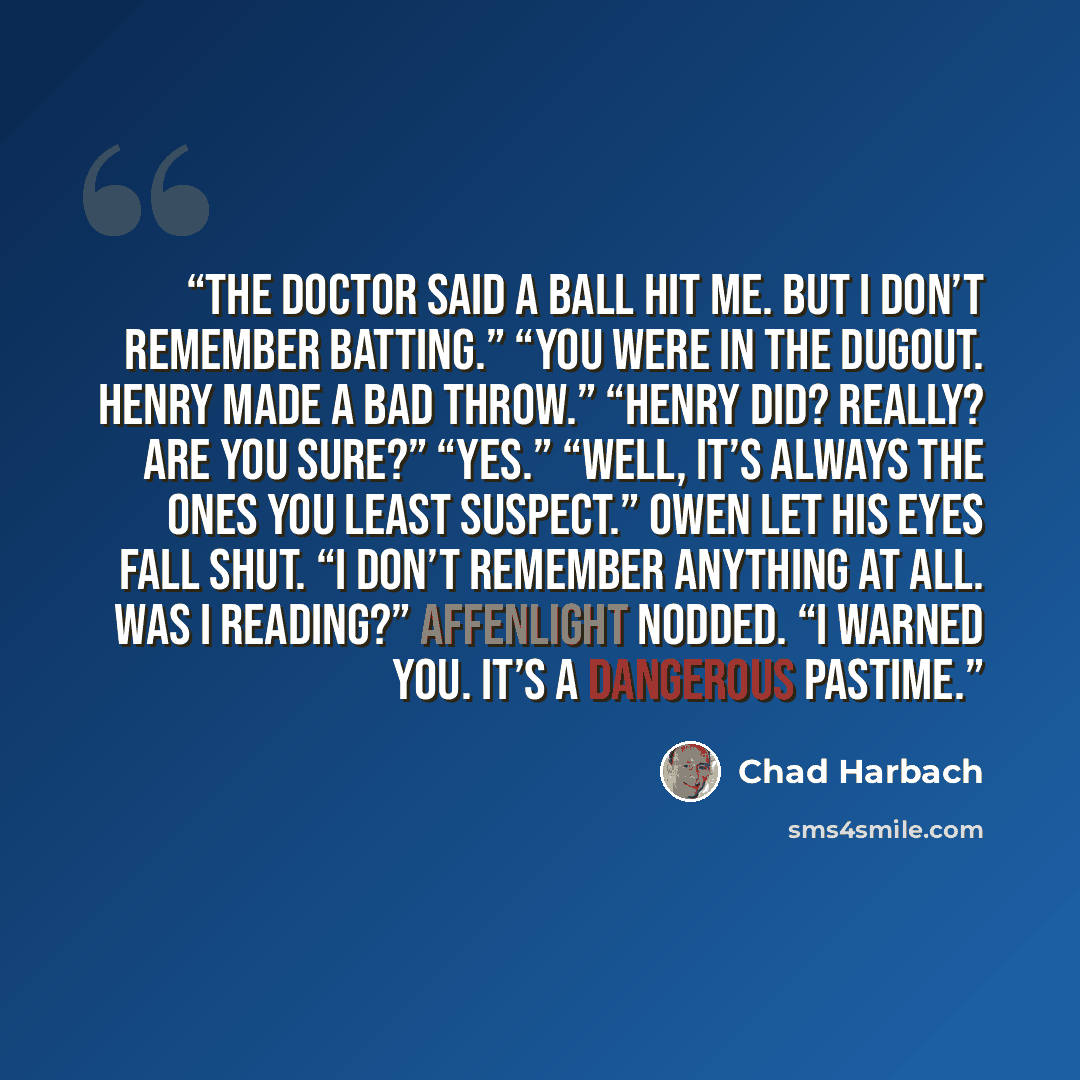 “The doctor said a ball hit me. But I don’t remember batting.” “You were in the dugout. Henry made a bad throw.” “Henry did? Really? Are you sure?” “Yes.” “Well, it’s always the ones you least suspect.” Owen let his eyes fall shut. “I don’t remember anything at all. Was I reading?” Affenlight…” quote by Chad Harbach
