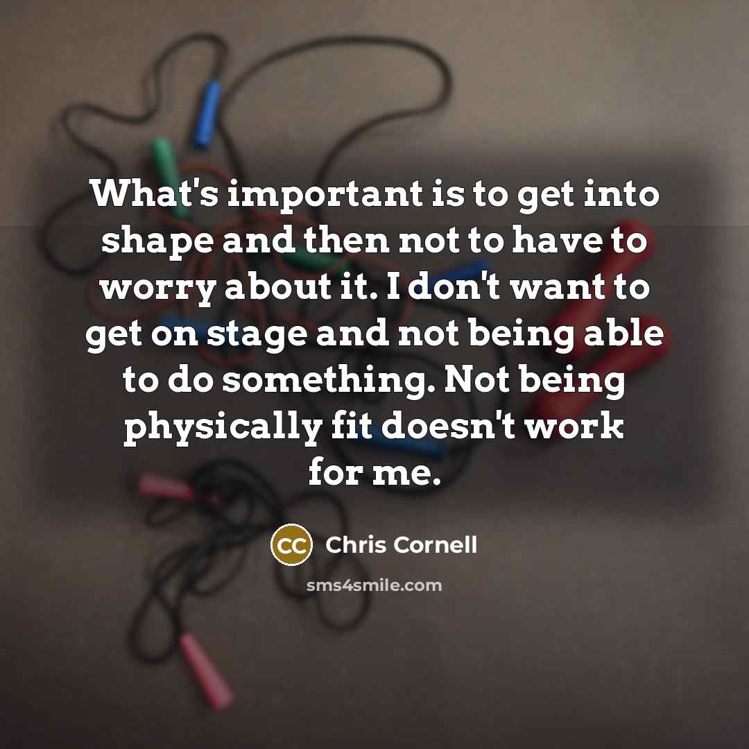 “What's important is to get into shape and then not to have to worry about it. I don't want to get on stage and not being able to do something. Not being physically fit doesn't work for me.” quote by Chris Cornell