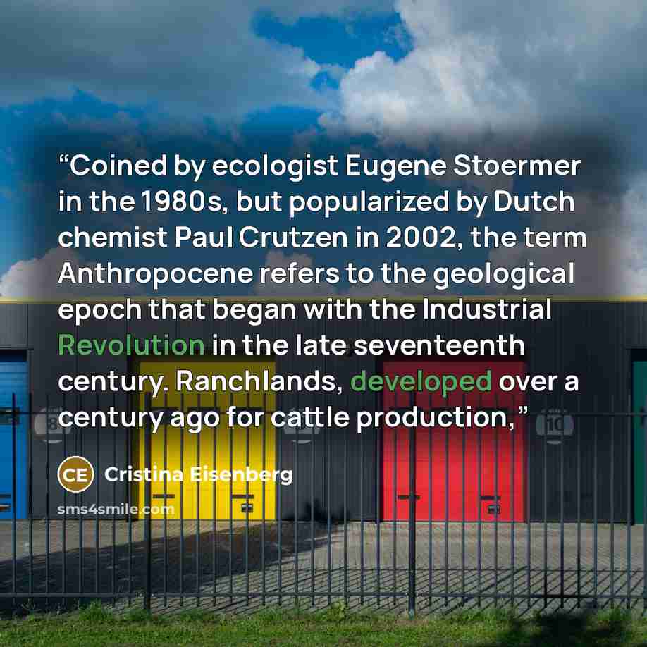 “Coined by ecologist Eugene Stoermer in the 1980s, but popularized by Dutch chemist Paul Crutzen in 2002, the term Anthropocene refers to the geological epoch that began with the Industrial Revolution in the late seventeenth century. Ranchlands, developed over a century ago for cattle production,” quote by Cristina Eisenberg