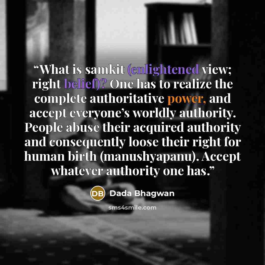 “What is samkit (enlightened view; right belief)? One has to realize the complete authoritative power, and accept everyone’s worldly authority. People abuse their acquired authority and consequently loose their right for human birth (manushyapanu). Accept whatever authority one has.” quote by Dada Bhagwan