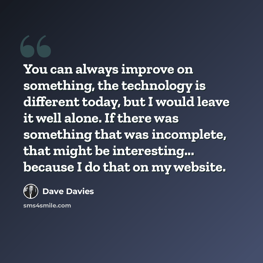 “You can always improve on something, the technology is different today, but I would leave it well alone. If there was something that was incomplete, that might be interesting... because I do that on my website.” quote by Dave Davies