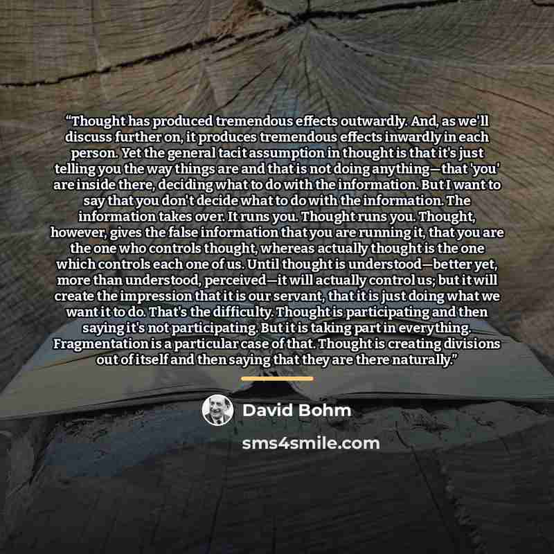 “Thought has produced tremendous effects outwardly. And, as we'll discuss further on, it produces tremendous effects inwardly in each person. Yet the general tacit assumption in thought is that it's just telling you the way things are and that is not doing anything—that 'you' are inside there…” quote by David Bohm