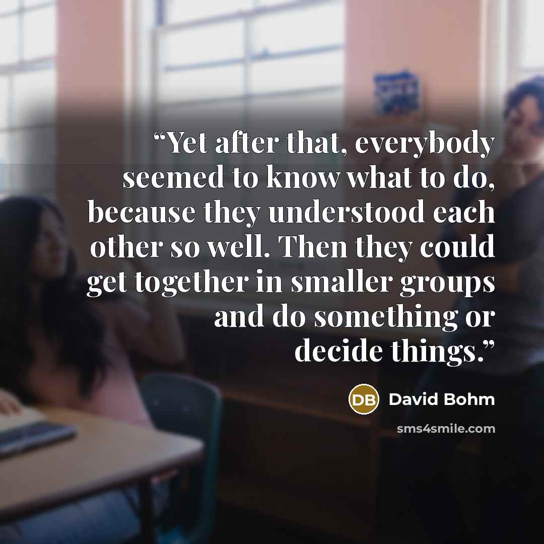 “Yet after that, everybody seemed to know what to do, because they understood each other so well. Then they could get together in smaller groups and do something or decide things.” quote by David Bohm