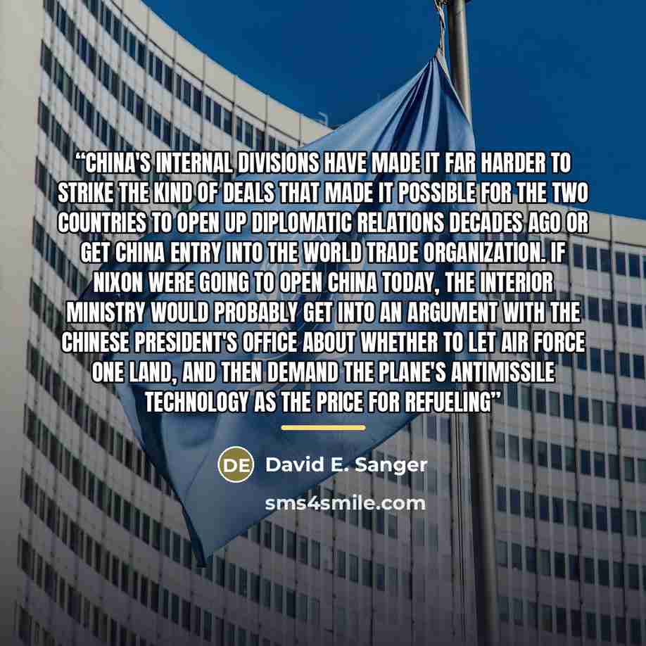 “China's internal divisions have made it far harder to strike the kind of deals that made it possible for the two countries to open up diplomatic relations decades ago or get China entry into the World Trade Organization. If Nixon were going to open China today, the Interior Ministry would probably…” quote by David E. Sanger