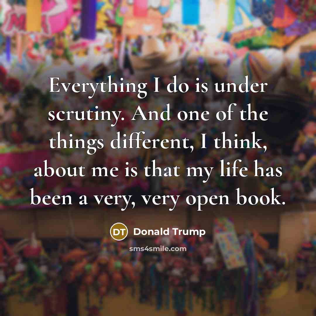 “Everything I do is under scrutiny. And one of the things different, I think, about me is that my life has been a very, very open book.” quote by Donald Trump