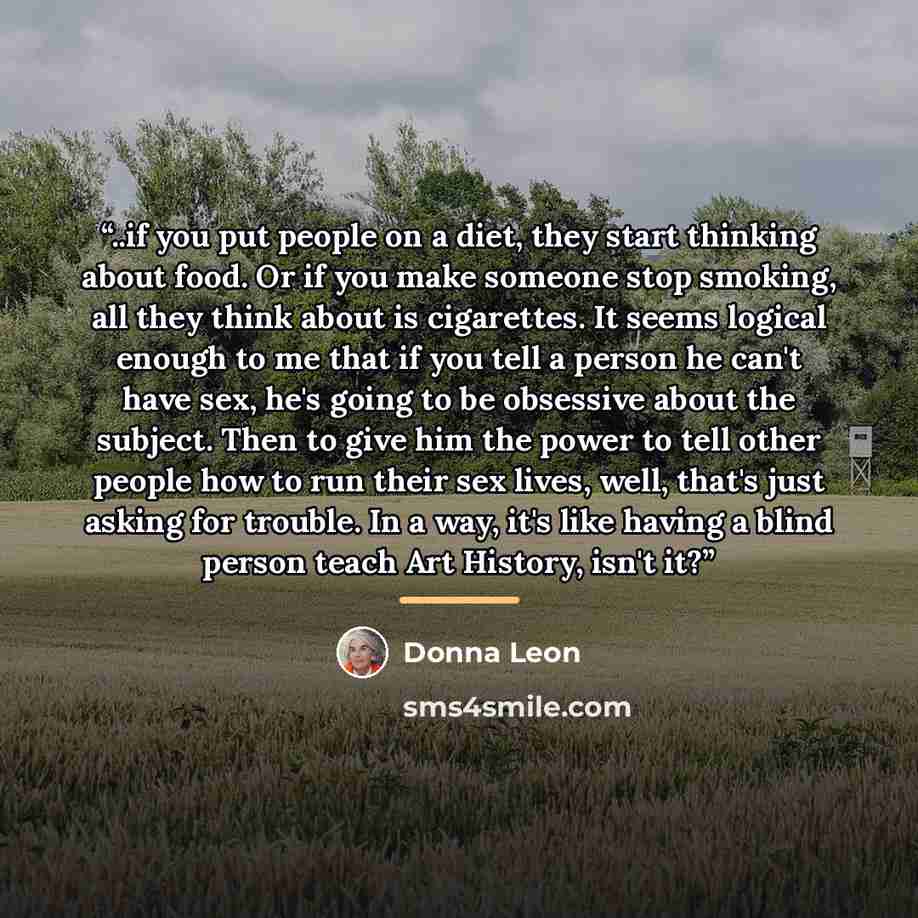 “..if you put people on a diet, they start thinking about food. Or if you make someone stop smoking, all they think about is cigarettes. It seems logical enough to me that if you tell a person he can't have sex, he's going to be obsessive about the subject. Then to give him the power to tell other…” quote by Donna Leon