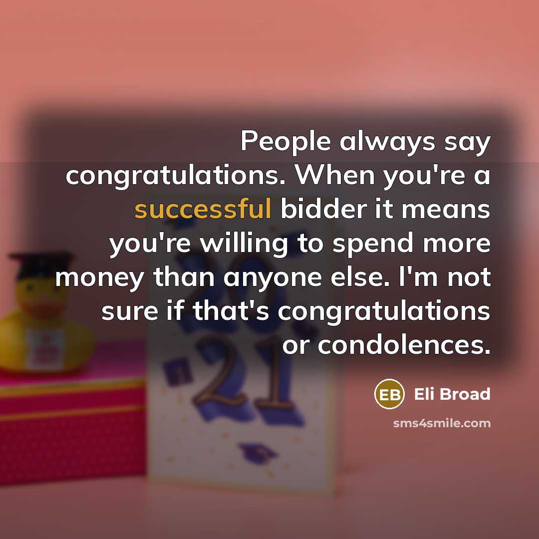 “People always say congratulations. When you're a successful bidder it means you're willing to spend more money than anyone else. I'm not sure if that's congratulations or condolences.” quote by Eli Broad