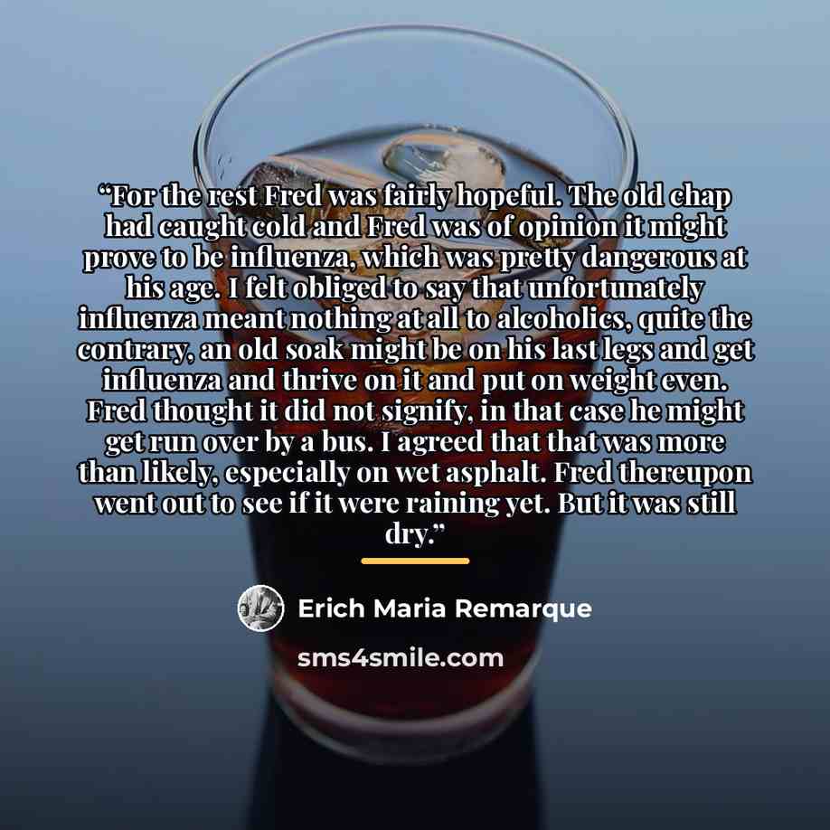“For the rest Fred was fairly hopeful. The old chap had caught cold and Fred was of opinion it might prove to be influenza, which was pretty dangerous at his age. I felt obliged to say that unfortunately influenza meant nothing at all to alcoholics, quite the contrary, an old soak might be on his…” quote by Erich Maria Remarque