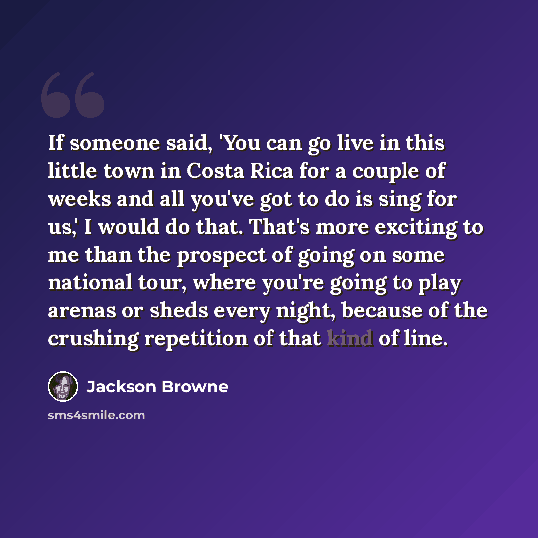 “If someone said, 'You can go live in this little town in Costa Rica for a couple of weeks and all you've got to do is sing for us,' I would do that. That's more exciting to me than the prospect of going on some national tour, where you're going to play arenas or sheds every night, because of the…” quote by Jackson Browne