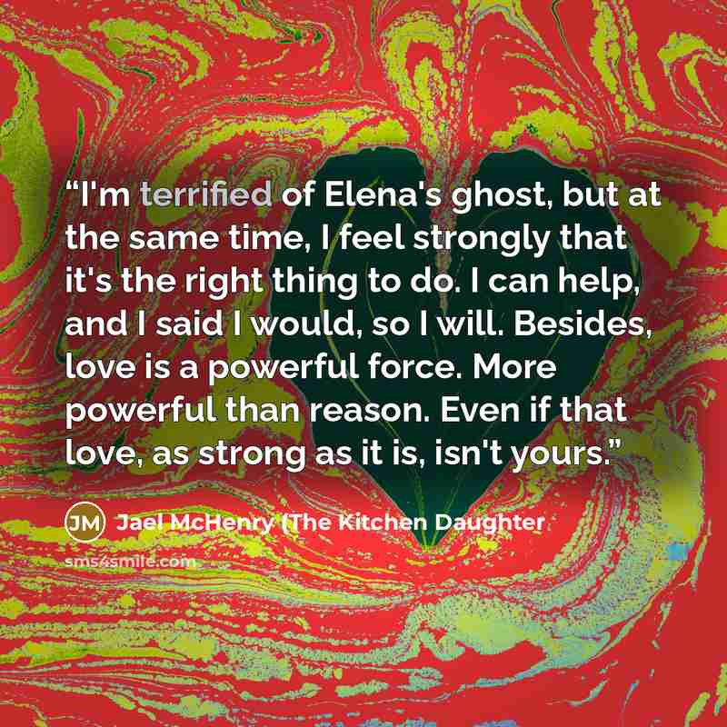 “I'm terrified of Elena's ghost, but at the same time, I feel strongly that it's the right thing to do. I can help, and I said I would, so I will. Besides, love is a powerful force. More powerful than reason. Even if that love, as strong as it is, isn't yours.” quote by Jael McHenry (The Kitchen Daughter