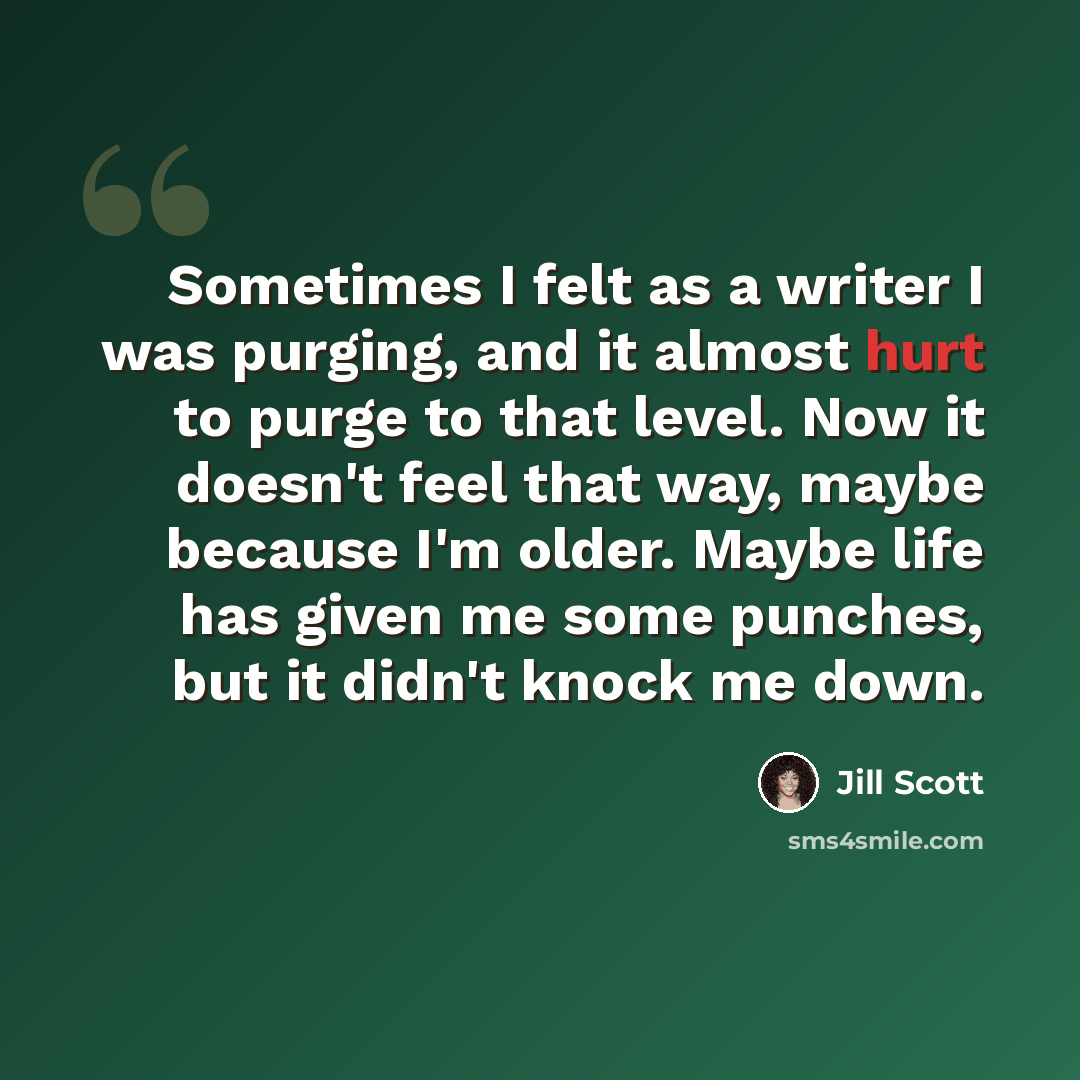 “Sometimes I felt as a writer I was purging, and it almost hurt to purge to that level. Now it doesn't feel that way, maybe because I'm older. Maybe life has given me some punches, but it didn't knock me down.” quote by Jill Scott