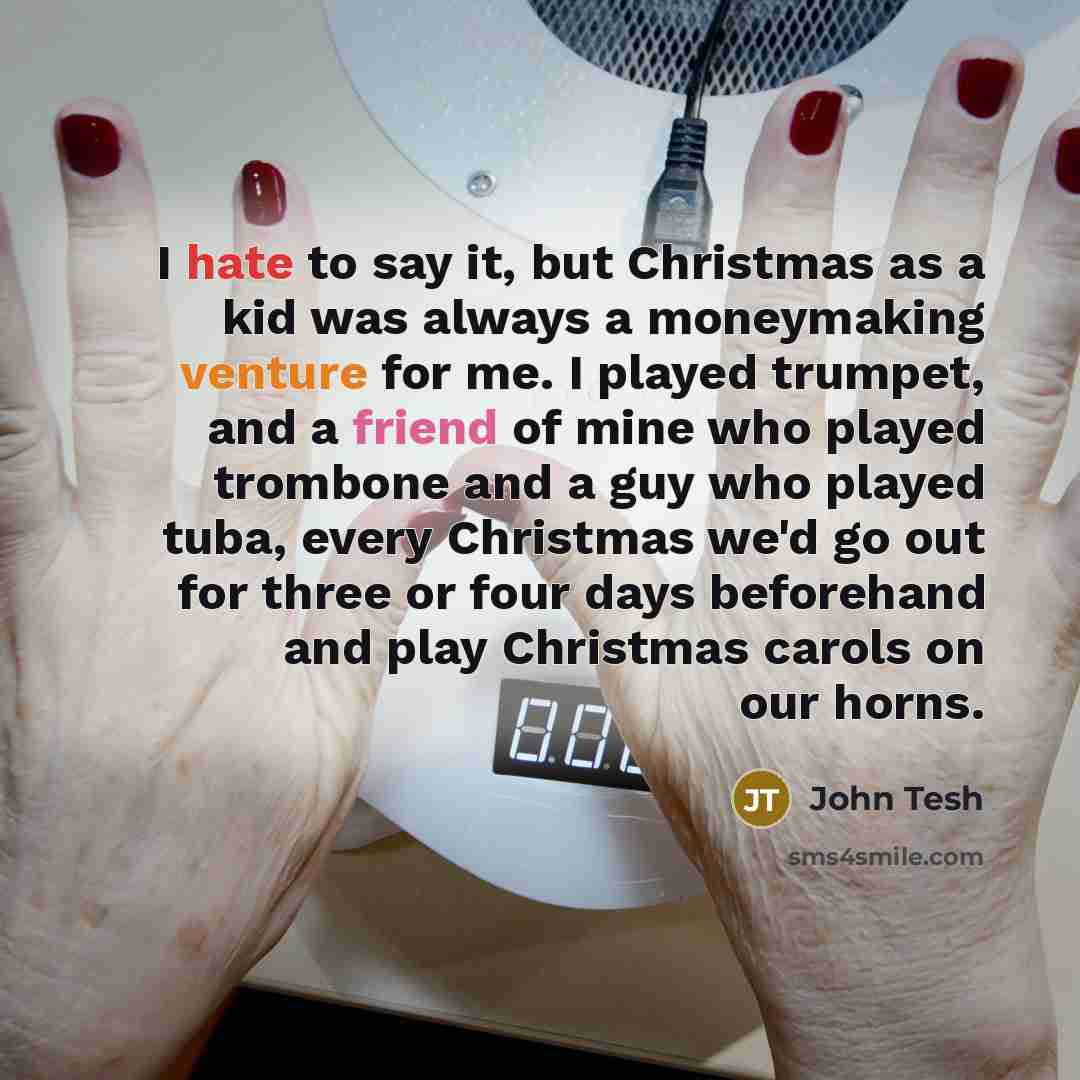 “I hate to say it, but Christmas as a kid was always a moneymaking venture for me. I played trumpet, and a friend of mine who played trombone and a guy who played tuba, every Christmas we'd go out for three or four days beforehand and play Christmas carols on our horns.” quote by John Tesh