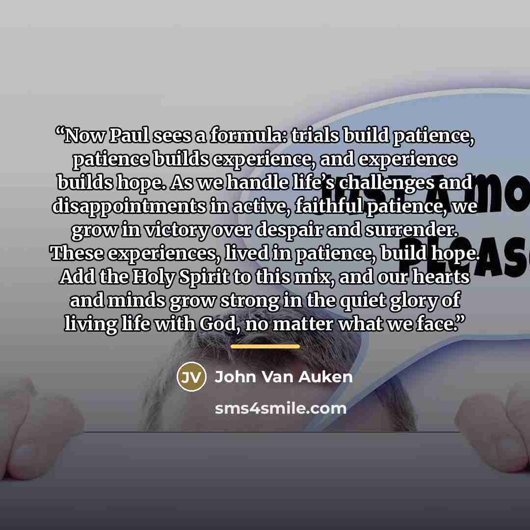 “Now Paul sees a formula: trials build patience, patience builds experience, and experience builds hope. As we handle life’s challenges and disappointments in active, faithful patience, we grow in victory over despair and surrender. These experiences, lived in patience, build hope. Add the Holy…” quote by John Van Auken