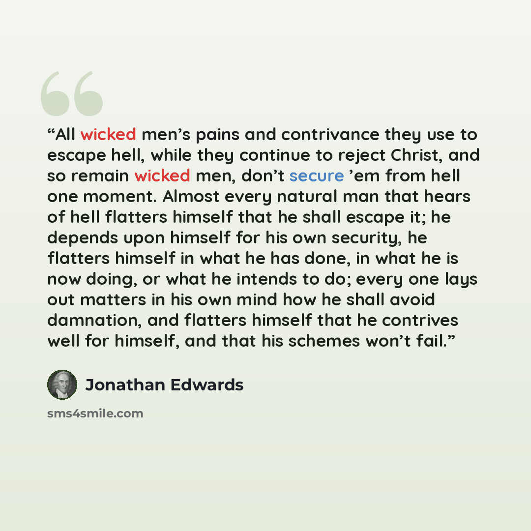 “All wicked men’s pains and contrivance they use to escape hell, while they continue to reject Christ, and so remain wicked men, don’t secure ’em from hell one moment. Almost every natural man that hears of hell flatters himself that he shall escape it; he depends upon himself for his own security…” quote by Jonathan Edwards