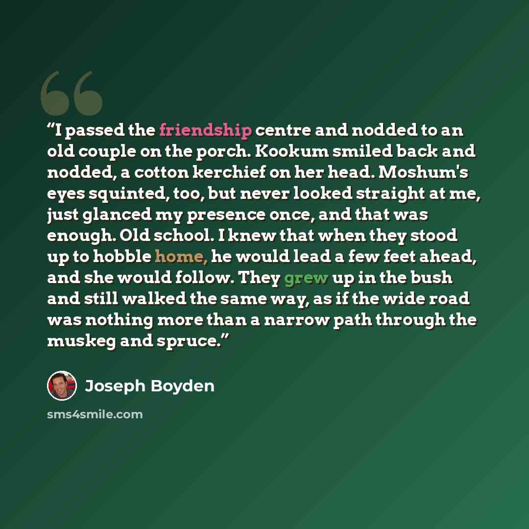 “I passed the friendship centre and nodded to an old couple on the porch. Kookum smiled back and nodded, a cotton kerchief on her head. Moshum's eyes squinted, too, but never looked straight at me, just glanced my presence once, and that was enough. Old school. I knew that when they stood up to…” quote by Joseph Boyden