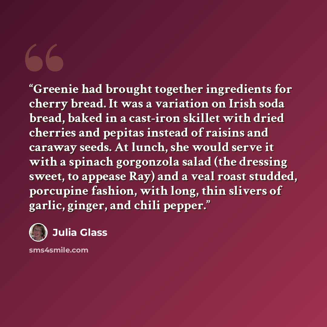 “Greenie had brought together ingredients for cherry bread. It was a variation on Irish soda bread, baked in a cast-iron skillet with dried cherries and pepitas instead of raisins and caraway seeds. At lunch, she would serve it with a spinach gorgonzola salad (the dressing sweet, to appease Ray)…” quote by Julia Glass