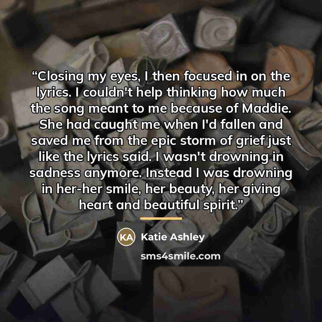 “Closing my eyes, I then focused in on the lyrics. I couldn't help thinking how much the song meant to me because of Maddie. She had caught me when I'd fallen and saved me from the epic storm of grief just like the lyrics said. I wasn't drowning in sadness anymore. Instead I was drowning in her-her…” quote by Katie Ashley