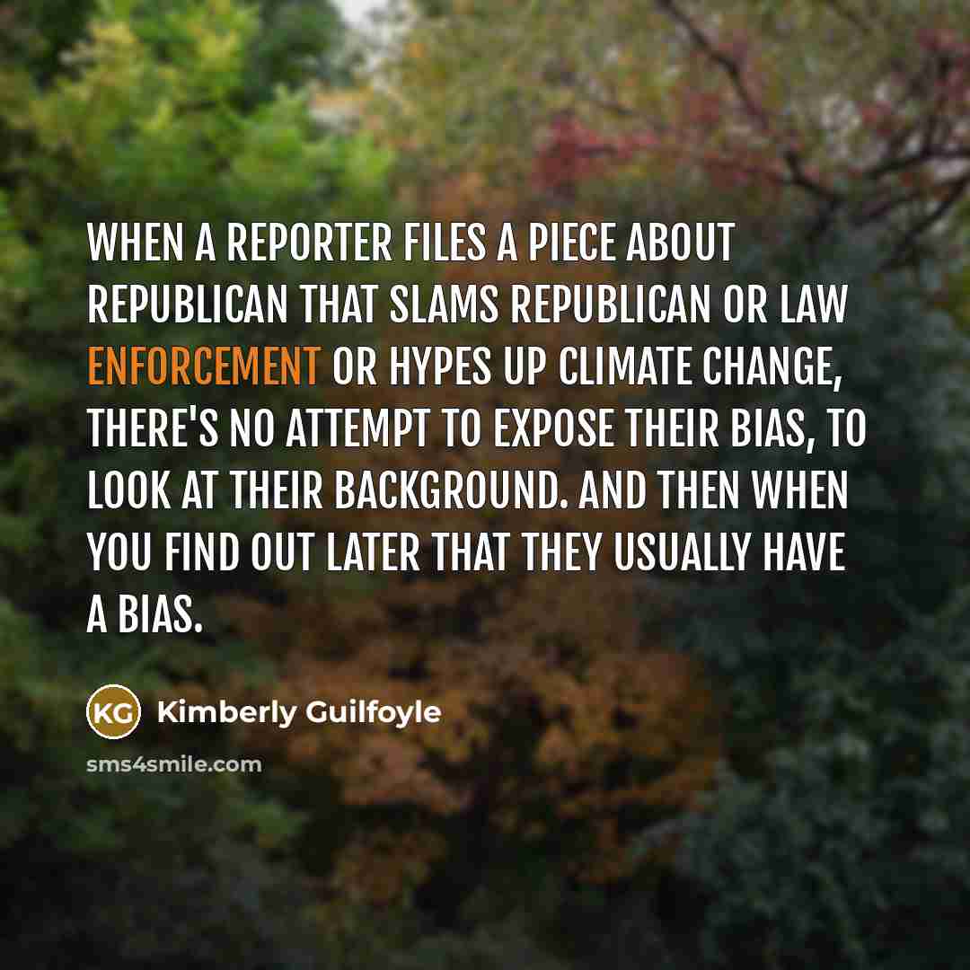 “When a reporter files a piece about Republican that slams Republican or law enforcement or hypes up climate change, there's no attempt to expose their bias, to look at their background. And then when you find out later that they usually have a bias.” quote by Kimberly Guilfoyle