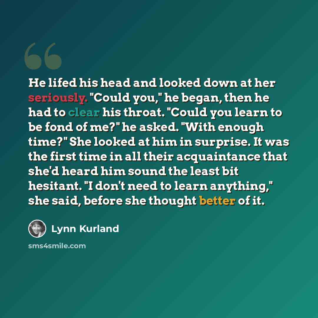 “He lifed his head and looked down at her seriously. "Could you," he began, then he had to clear his throat. "Could you learn to be fond of me?" he asked. "With enough time?" She looked at him in surprise. It was the first time in all their acquaintance that she'd heard him sound the least bit…” quote by Lynn Kurland