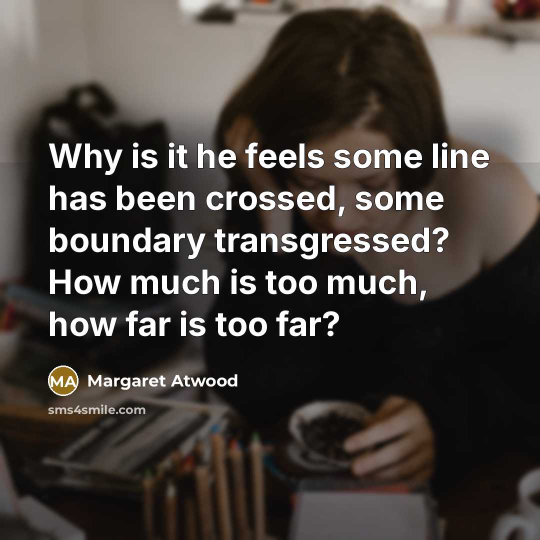 “Why is it he feels some line has been crossed, some boundary transgressed? How much is too much, how far is too far?” quote by Margaret Atwood