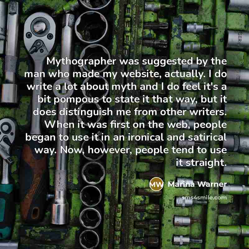 “Mythographer was suggested by the man who made my website, actually. I do write a lot about myth and I do feel it's a bit pompous to state it that way, but it does distinguish me from other writers. When it was first on the web, people began to use it in an ironical and satirical way. Now…” quote by Marina Warner